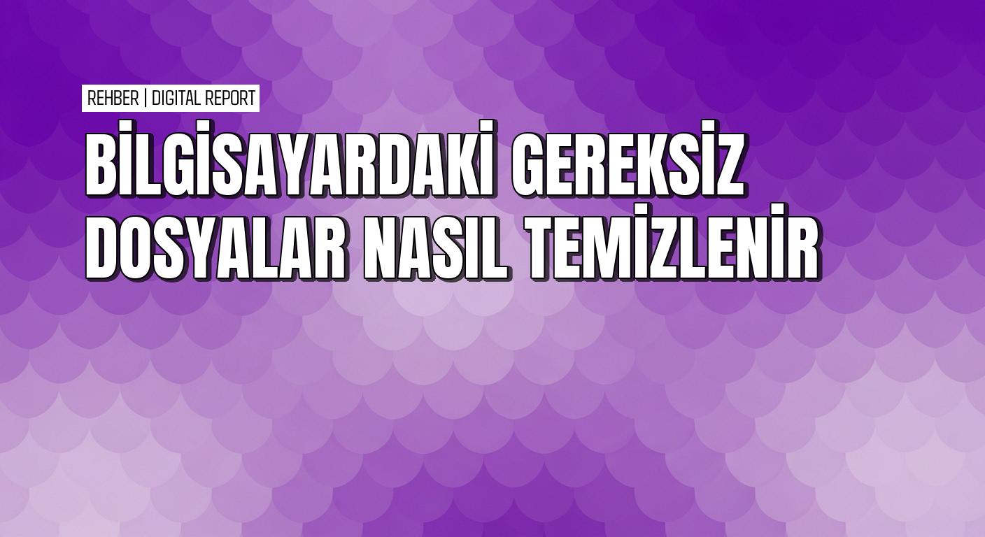 Windows 10 ve 11’de bilgisayardaki gereksiz dosyaları temizlemenin yolları